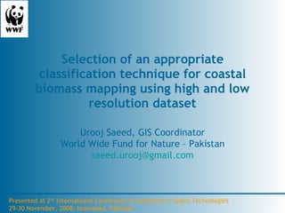 Selection of an appropriate classification technique for coastal biomass mapping using high and low resolution dataset Urooj Saeed, GIS Coordinator World Wide Fund for Nature – Pakistan [email_address] Presented at 2 nd  International Conference on Advances in Space Technologies 29-30 November, 2008; Islamabad, Pakistan 