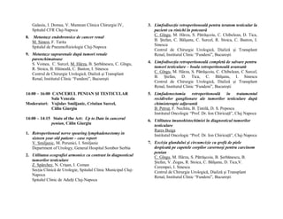 Galasiu, I. Domsa, V. Muntean Clinica Chirurgie IV,         3. Limfodisecţie retroperitoneală pentru teratom testicular la
     Spitalul CFR Cluj-Napoca                                       pacient cu rinichi în potcoavă
                                                                    C. Gîngu, M. Hârza, S. Pătrăşcoiu, C. Chibelean, D. Tica,
8.   Metastaze endobronsice de cancer renal
                                                                    B. Ştefan, C. Bălşanu, C. Surcel, R. Stoica, C. Baston, I.
     M. Simon, F. Tarita
                                                                    Sinescu
     Spitalul de Pneumoftiziologie Cluj-Napoca
                                                                    Centrul de Chirurgie Urologică, Dializă şi Transplant
9. Metastaze suprarenale după tumori renale                         Renal, Institutul Clinic “Fundeni”, Bucureşti
   parenchimatoase
   S. Voinea, C. Surcel, M. Hârza, B. Şerbănescu, C. Gîngu,      4. Limfodisecţia retroperitoneală completă de salvare pentru
   R. Stoica, B. Hăineală, C. Baston, I. Sinescu                    tumori testiculare – boala retroperitoneală avansată
                                                                    C. Gîngu, M. Hârza, S. Pătrăşcoiu, C. Chibelean, C Surcel,
   Centrul de Chirurgie Urologică, Dializă şi Transplant
                                                                    B. Ştefan, D. Tica, C. Bălşanu, I. Sinescu
   Renal, Institutul Clinic “Fundeni”, Bucureşti
                                                                    Centrul de Chirurgie Urologică, Dializă şi Transplant
                                                                    Renal, Institutul Clinic “Fundeni”, Bucureşti
14:00 – 16:00 CANCERUL PENIAN ŞI TESTICULAR                      5. Limfadenectomia retroperitoneală în tratamentul
              Sala Venezia                                          recidivelor ganglionare ale tumorilor testiculare după
Moderatori: Vojislav Smiljanic, Cristian Surcel,                    chimioterapie adjuvantă
              Călin Giurgiu                                         B. Petruţ, F. Nechita, B. Ţintilă, D. S. Popescu
                                                                    Institutul Oncologic “Prof. Dr. Ion Chiricuţă”, Cluj Napoca
14:00 – 14:15 State of the Art: Up to Date în cancerul           6. Utilitatea imunohistochimiei în diagnosticul tumorilor
             penian, Călin Giurgiu                                  testiculare
                                                                    Rares Buiga
1. Retroperitoneal nerve spearing lymphadenectomy in                Institutul Oncologic “Prof. Dr. Ion Chiricuţă”, Cluj-Napoca
   sixteen year old patient – case report
   V. Smiljanic, M. Perunici, I. Smiljanic                       7. Excizia glandului şi circumcizie cu grefă de piele
   Department of Urology, General Hospital Sombor Serbia            despicată pe capetele corpilor cavernoşi pentru carcinom
                                                                    penian
2. Utilitatea ecografiei armonice cu contrast în diagnosticul       C. Gîngu, M. Hârza, S. Pătrăşcoiu, B. Şerbănescu, B.
   tumorilor testiculare                                            Ştefan, V. Zogas, R. Stoica, C. Bălşanu, D. Tica,V.
   Z. Spârchez, N. Crişan, I. Coman                                 Cerempei, I. Sinescu
   Secţia Clinică de Urologie, Spitalul Clinic Municipal Cluj-      Centrul de Chirurgie Urologică, Dializă şi Transplant
   Napoca                                                           Renal, Institutul Clinic “Fundeni”, Bucureşti
   Spitalul Clinic de Adulţi Cluj-Napoca
 
