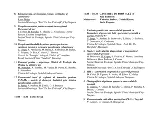 8. Etiopatogenia carcinomului penian: certitudini şi              16:30 – 18:30 CANCERUL DE PROSTATĂ IV
   controverse                                                                  Sala Ballroom
   Rares Buiga                                                    Moderatori:   Valentin Ambert, Gabriel Kacso,
   Institutul Oncologic “Prof. Dr. Ion Chiricuţă”, Cluj-Napoca                  Sorin Popescu
9. Terapia cancerului penian avansat loco-regional.
   Prezentare de caz                                              1. Variante genetice ale cancerului de prostată ca
   I. Coman, B. Feciche, R. Maxim, C. Neiculescu, Dorina
                                                                     biomarkeri ai progresiei bolii - prezentare generală a
   Păuşan, Cătălina Bungărdean
                                                                     acestui proiect FP7
   Secţia Clinică de Urologie, Spitalul Clinic Municipal Cluj-       V. Jinga, V. Ambert, B. Braticevici, T. Radu, D. Badescu,
   Napoca
                                                                     T. Constantin, O. Codreanu
10. Terapie multimodală de salvare pentru pacient cu                 Clinica de Urologie, Spitalul Clinic. „Prof. Dr. Th.
    carcinom penian şi metastaze ganglionare voluminoase             Burghele”, Bucureşti
    C. Gîngu, S. Pătrăşcoiu, M. Hârza, C. Chibelean, B. Ştefan,
                                                                  2. Markeri moleculari în diagnosticul şi prognosticul
    C. Bălşanu, D. Tica, C. Surcel, I. Sinescu
                                                                     cancerului de prostată
    Centrul de Chirurgie Urologică, Dializă şi Transplant            O. Bălăcescu, N. Crişan, B. Feciche, C. Manea, Loredana
    Renal, Institutul Clinic “Fundeni”, Bucureşti                    Bălăcescu, Oana Tudoran, I. Coman
11. Cancerul penian – experienţa Clinicii de Urologie din            Secţia Clinică de Urologie, Spitalul Clinic Municipal Cluj-
    Oradea pe ultimii 4 ani                                          Napoca
    M. Berechet, A. Bumbu., M. Varlan, D. Purza, G. Bumbu,           Institutul Oncologic “Prof. Dr. Ion Chiricuţă”, Cluj Napoca
    S. Kolumban
                                                                  3. HIFU - alternativă terapeutică în cancerul prostatei
    Clinica de Urologie, Spitalul Judeţean Oradea                    D. Claici, D. Tigaran, A. Iovitu, M. Fahes, F. Miclea
12. Tratamentul local şi regional al tumorilor peniene               Clinica de Urologie, Spitalul Judeţean Timişoara
    TxNoMo – excizie şi chirurgie limfatică prin tehnica          4. Elastografia în depistarea precoce a cancerului de
    ganglionului santinelă                                           prostată
    B. Petruţ, F. Nechita, B. Ţintilă, D. S. Popescu                 C. Giurgiu, N. Crişan, B. Feciche, C. Manea, P. Prunduş, S.
    Institutul Oncologic “Prof. Dr. Ion Chiricuţă”, Cluj Napoca
                                                                     Dudea, I. Coman
                                                                     Secţia Clinică de Urologie, Spitalul Clinic Municipal Cluj-
                                                                     Napoca
16:00 – 16:30 Coffee break
                                                                  5. Prostatectomia radicală la pacienţii cu PSA > 15 ng /ml
                                                                     V. Ambert, D. Damian, B. Braticevici
 