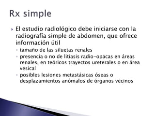  El estudio radiológico debe iniciarse con la
radiografía simple de abdomen, que ofrece
información útil
◦ tamaño de las siluetas renales
◦ presencia o no de litiasis radio-opacas en áreas
renales, en teóricos trayectos ureterales o en área
vesical
◦ posibles lesiones metastásicas óseas o
desplazamientos anómalos de órganos vecinos
 