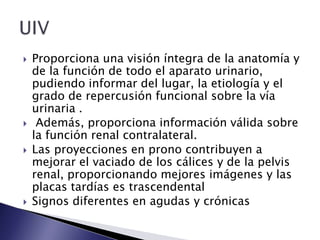  Proporciona una visión íntegra de la anatomía y
de la función de todo el aparato urinario,
pudiendo informar del lugar, la etiología y el
grado de repercusión funcional sobre la vía
urinaria .
 Además, proporciona información válida sobre
la función renal contralateral.
 Las proyecciones en prono contribuyen a
mejorar el vaciado de los cálices y de la pelvis
renal, proporcionando mejores imágenes y las
placas tardías es trascendental
 Signos diferentes en agudas y crónicas
 