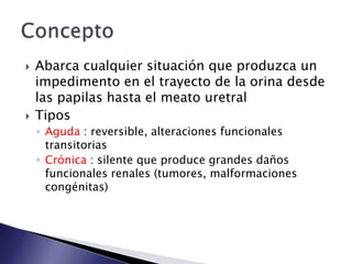  Abarca cualquier situación que produzca un
impedimento en el trayecto de la orina desde
las papilas hasta el meato uretral
 Tipos
◦ Aguda : reversible, alteraciones funcionales
transitorias
◦ Crónica : silente que produce grandes daños
funcionales renales (tumores, malformaciones
congénitas)
 