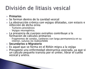  Primarios
 Se forman dentro de la cavidad vesical
 La obstrucción crónica con vejigas dilatadas, con estasis e
infección de dicha orina
◦ Tumores prostáticos
◦ Vejigas neurogénica.
 La presencia de cuerpos extraños contribuye a la
formación de cálculos primarios
◦ Fragmentos de sondas, catéteres con larga permanencia en su
interior, suturas no reabsorbible
 Secundarios o Migratorio
 Es aquel que se forma en el Riñón migra a la vejiga
 Presupone una enfermedad obstructiva asociada, ya que si
un cálculo pequeño transita por el uréter, librar el cuello
vesical y uretra.
 