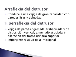  Conduce a una vejiga de gran capacidad con
paredes lisas y delgadas
 Vejiga de pared engrosada, trabeculada y de
disposición vertical, a menudo asociada a
dilatación del tracto urinario superior
 Importante residuo post-miccional
 