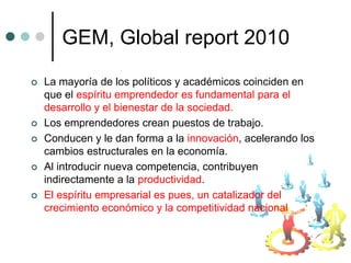 GEM, Global report 2010

   La mayoría de los políticos y académicos coinciden en
    que el espíritu emprendedor es fundamental para el
    desarrollo y el bienestar de la sociedad.
   Los emprendedores crean puestos de trabajo.
   Conducen y le dan forma a la innovación, acelerando los
    cambios estructurales en la economía.
   Al introducir nueva competencia, contribuyen
    indirectamente a la productividad.
   El espíritu empresarial es pues, un catalizador del
    crecimiento económico y la competitividad nacional
 
