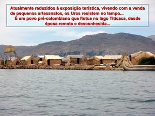 Atualmente reduzidos à exposição turística, vivendo com a venda
de pequenos artesanatos, os Uros resistem no tempo...
  É um povo pré-colombiano que flutua no lago Titicaca, desde
                época remota e desconhecida...
 