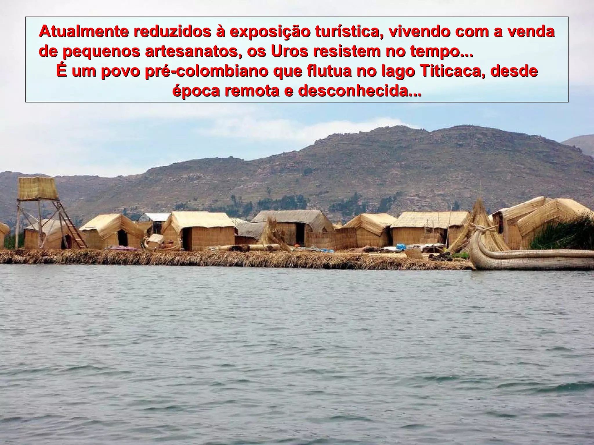 Atualmente reduzidos à exposição turística, vivendo com a venda
de pequenos artesanatos, os Uros resistem no tempo...
  É um povo pré-colombiano que flutua no lago Titicaca, desde
                época remota e desconhecida...
 