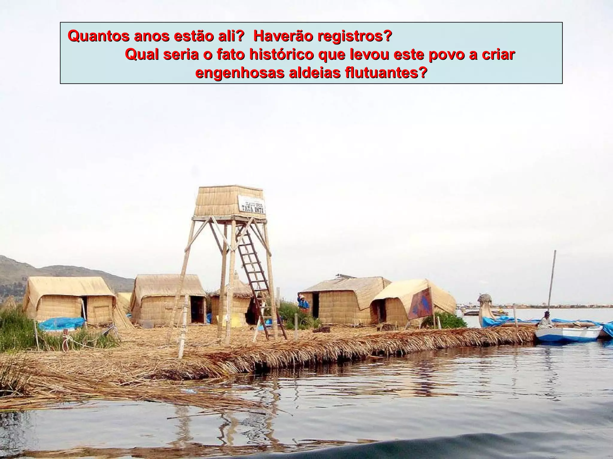 Quantos anos estão ali? Haverão registros?
      Qual seria o fato histórico que levou este povo a criar
                engenhosas aldeias flutuantes?
 