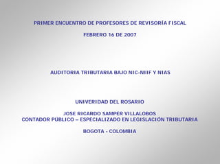 PRIMER ENCUENTRO DE PROFESORES DE REVISORÍA FISCAL

                    FEBRERO 16 DE 2007




         AUDITORIA TRIBUTARIA BAJO NIC-NIIF Y NIAS




                 UNIVERIDAD DEL ROSARIO

             JOSE RICARDO SAMPER VILLALOBOS
CONTADOR PÚBLICO – ESPECIALIZADO EN LEGISLACIÓN TRIBUTARIA

                    BOGOTA - COLOMBIA
 