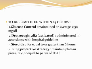  TO BE COMPLETED WITHIN 24 HOURS :
1.Glucose Control : maintained on average <150
mg/dl
2.Drotrecogin alfa (activated) : administered in
accordance with hospital guideline
3.Steroids : for equal to or grater than 6 hours
4.Lung protective strategy : maintain plateau
pressure < or equal to 30 cm of H2O
 
