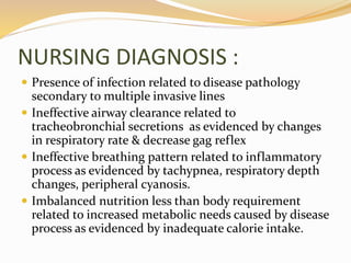 NURSING DIAGNOSIS :
 Presence of infection related to disease pathology
secondary to multiple invasive lines
 Ineffective airway clearance related to
tracheobronchial secretions as evidenced by changes
in respiratory rate & decrease gag reflex
 Ineffective breathing pattern related to inflammatory
process as evidenced by tachypnea, respiratory depth
changes, peripheral cyanosis.
 Imbalanced nutrition less than body requirement
related to increased metabolic needs caused by disease
process as evidenced by inadequate calorie intake.
 