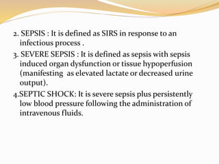 2. SEPSIS : It is defined as SIRS in response to an
infectious process .
3. SEVERE SEPSIS : It is defined as sepsis with sepsis
induced organ dysfunction or tissue hypoperfusion
(manifesting as elevated lactate or decreased urine
output).
4.SEPTIC SHOCK: It is severe sepsis plus persistently
low blood pressure following the administration of
intravenous fluids.
 