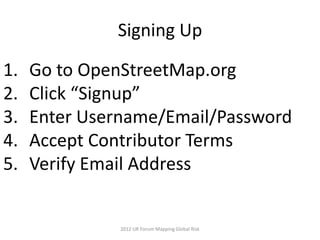 Signing Up

1.   Go to OpenStreetMap.org
2.   Click “Signup”
3.   Enter Username/Email/Password
4.   Accept Contributor Terms
5.   Verify Email Address


               2012 UR Forum Mapping Global Risk
 
