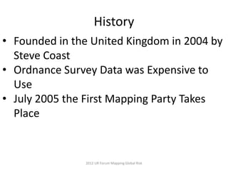 History
• Founded in the United Kingdom in 2004 by
  Steve Coast
• Ordnance Survey Data was Expensive to
  Use
• July 2005 the First Mapping Party Takes
  Place


               2012 UR Forum Mapping Global Risk
 