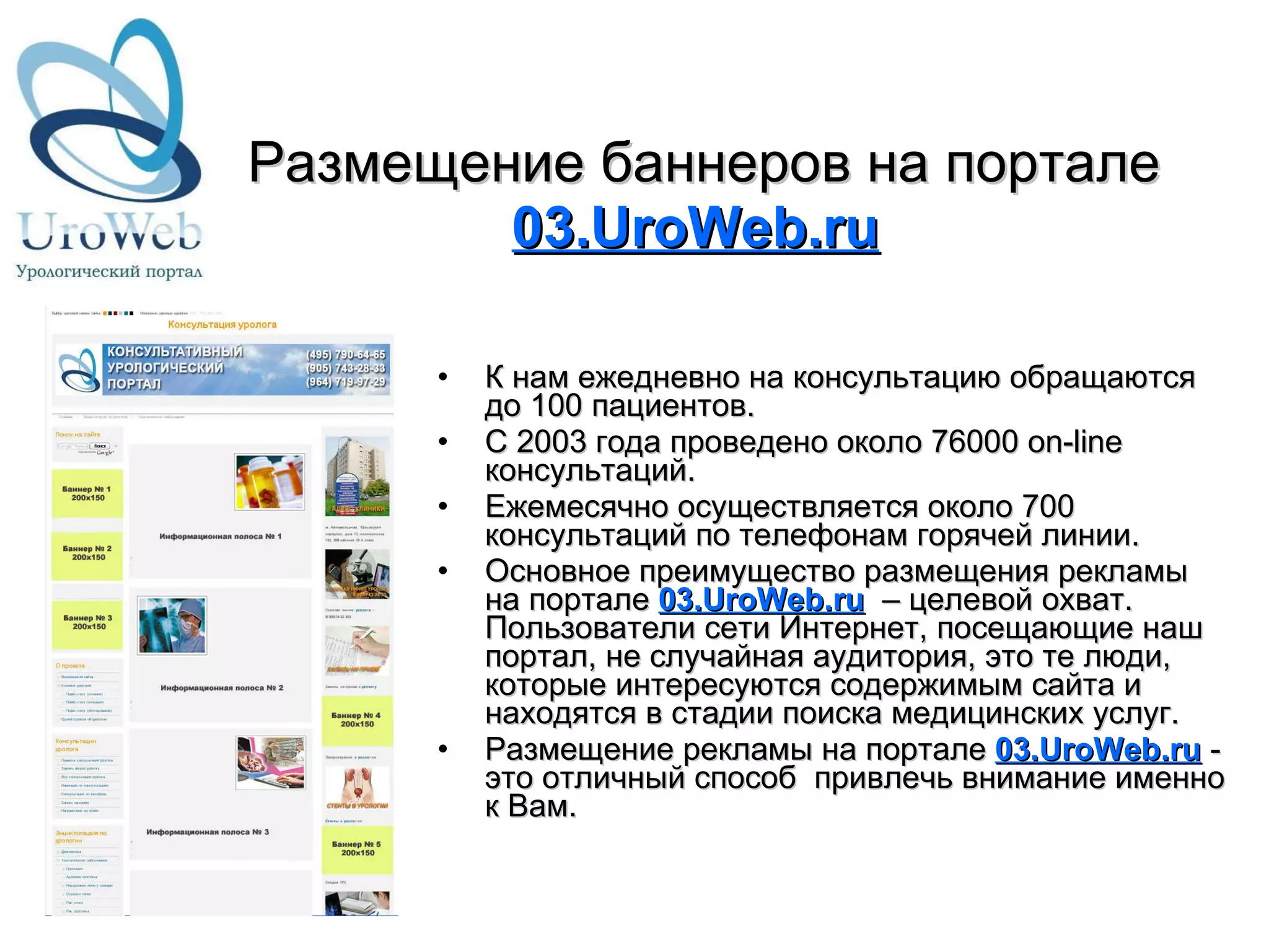 Размещение   баннеров на портале  03.UroWeb.ru К нам ежедневно на консультацию обращаются до 100 пациентов. С 2003 года проведено около 76000 on-line консультаций. Ежемесячно осуществляется около 700 консультаций по телефонам горячей линии. Основное преимущество размещения рекламы на портале  03.UroWeb.ru    – целевой охват. Пользователи сети Интернет, посещающие наш портал, не случайная аудитория, это те люди, которые интересуются содержимым сайта и находятся в стадии поиска медицинских услуг.  Размещение рекламы на портале  03.UroWeb.ru  - это отличный способ  привлечь внимание именно к Вам. 