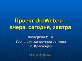 Проект  UroWeb . ru  – вчера, сегодня, завтра   Шадёркин И. А. Уролог, инженер-программист г. Краснодар Сочи, Дагомыс, 2007 
