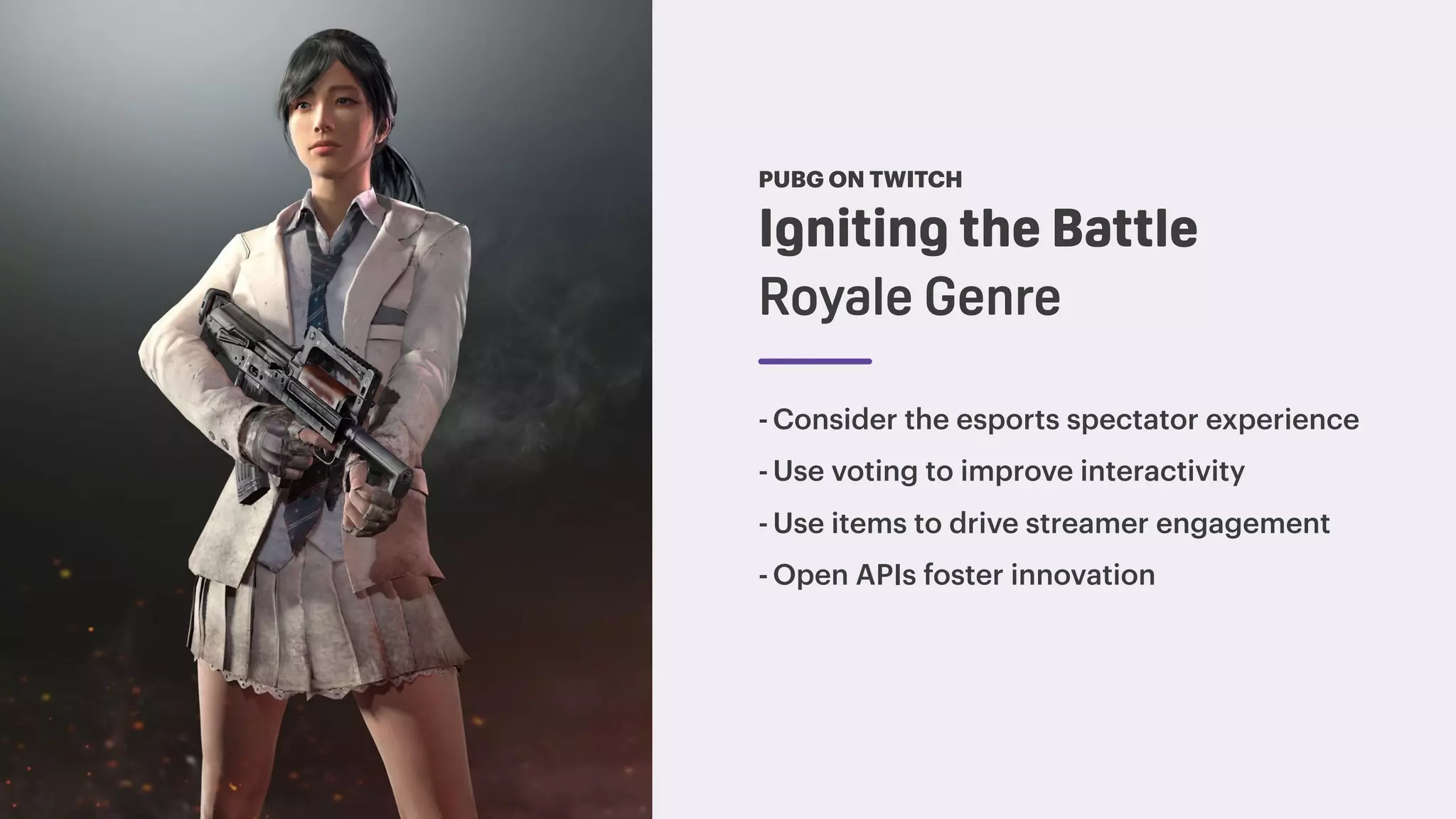Igniting the Battle
Royale Genre
PUBG ON TWITCH
-Consider the esports spectator experience
-Use voting to improve interactivity
-Use items to drive streamer engagement
-Open APIs foster innovation
 