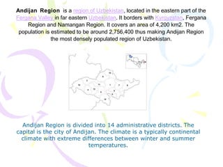Andijan Region is a region of Uzbekistan, located in the eastern part of the
Fergana Valley in far eastern Uzbekistan. It borders with Kyrgyzstan, Fergana
Region and Namangan Region. It covers an area of 4,200 km2. The
population is estimated to be around 2,756,400 thus making Andijan Region
the most densely populated region of Uzbekistan.
Andijan Region is divided into 14 administrative districts. The
capital is the city of Andijan. The climate is a typically continental
climate with extreme differences between winter and summer
temperatures.
 