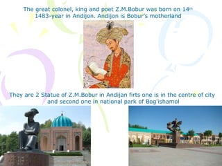 The great colonel, king and poet Z.M.Bobur was born on 14th
1483-year in Andijon. Andijon is Bobur’s motherland
They are 2 Statue of Z.M.Bobur in Andijan firts one is in the centre of city
and second one in national park of Bog'ishamol
 