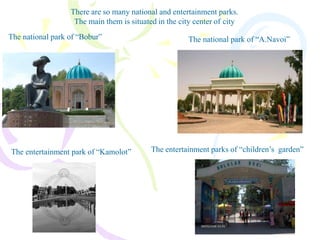 There are so many national and entertainment parks.
The main them is situated in the city center of city
The national park of “Bobur” The national park of “A.Navoi”
The entertainment park of “Kamolot” The entertainment parks of “children’s garden”
 