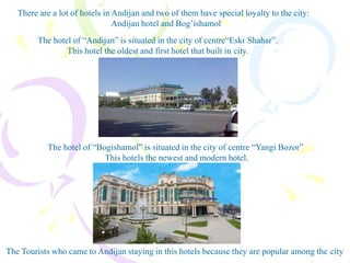 There are a lot of hotels in Andijan and two of them have special loyalty to the city:
Andijan hotel and Bog’ishamol
The hotel of “Andijan” is situated in the city of centre“Eski Shahar”.
This hotel the oldest and first hotel that built in city.
The hotel of “Bogishamol” is situated in the city of centre “Yangi Bozor”
This hotels the newest and modern hotel.
The Tourists who came to Andijan staying in this hotels because they are popular among the city
 