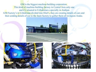 GM is the biggest machine-building corporation.
This kind of machine-building factory in Central Asia only one
and it’s situated in Uzbekistan a specially in Andijan
GM Factory’s in Uzbekistan divided into filial’s, they are creating details of cars and
then sending details of car to the main factory to gather them all in region Asaka.
 