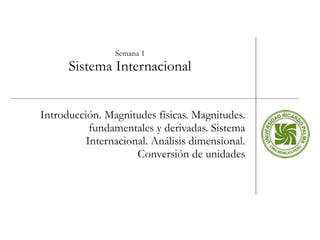 Semana 1 Sistema Internacional Introducción. Magnitudes físicas. Magnitudes. fundamentales y derivadas. Sistema Internacional. Análisis dimensional. Conversión de unidades 