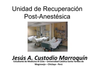 Unidad de Recuperación
    Post-Anestésica




Jesús A. Custodio Marroquín
Estudiante de Medicina IX Ciclo – Universidad Católica Santo Toribio de
                    Mogrovejo – Chiclayo - Perú
 