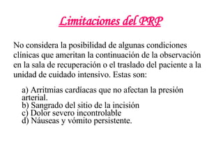 Limitaciones del PRP   No considera la posibilidad de algunas condiciones clínicas que ameritan la continuación de la observación en la sala de recuperación o el traslado del paciente a la unidad de cuidado intensivo. Estas son: a) Arritmias cardíacas que no afectan la presión arterial. b) Sangrado del sitio de la incisión c) Dolor severo incontrolable d) Náuseas y vómito persistente. 