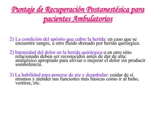 Puntaje de Recuperación Postanestésica para pacientes Ambulatorios La condición del apósito que cubre la herida:  en caso que se encuentre sangre, u otro fluido drenado por herida quirúrgica. 2) Intensidad del dolor en la herida quirúrgica  o en otro sitio relacionado deben ser reconocidos antes de dar de alta: analgésico apropiado para aliviar o mejorar el dolor sin producir somnolencia. 3) La habilidad para ponerse de pie y deambular : cuidar de sí mismos y atender sus funciones más básicas como ir al baño, vestirse, etc. 