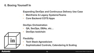 13 Property of Automic Software. All rights reserved
6. Boxing Yourself In
in
Expanding DevOps and Continuous Delivery Use Case
• Mainframe & Legacy Systems/Teams
• Core Backend COTS Apps
DevOps Orchestration
• QA, SecOps, DBAs, etc…
• DevOps toolchain
Flexibility
• Tech Stack Agnosticism
• Sophisticated Controls, Calendaring & Scaling
 