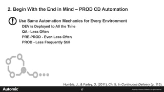 17 Property of Automic Software. All rights reserved
Use Same Automation Mechanics for Every Environment
DEV is Deployed to All the Time
QA - Less Often
PRE-PROD - Even Less Often
PROD - Less Frequently Still
2. Begin With the End in Mind – PROD CD Automation
Humble, J., & Farley, D. (2011). Ch. 5. In Continuous Delivery (p. 115).
 
