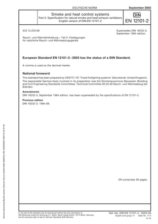 European Standard EN 12101-2 : 2003 has the status of a DIN Standard.
A comma is used as the decimal marker.
National foreword
This standard has been prepared by CEN/TC 191 ‘Fixed firefighting systems’ (Secretariat: United Kingdom).
The responsible German body involved in its preparation was the Normenausschuss Bauwesen (Building
and Civil Engineering Standards Committee), Technical Committee 00.35.00 Rauch- und Wärmeabzug bei
Bränden.
Amendments
DIN 18232-3, September 1984 edition, has been superseded by the specifications of EN 12101-2.
Previous edition
DIN 18232-3: 1984-09.
ICS 13.220.99
Rauch- und Wärmefreihaltung – Teil 2: Festlegungen
für natürliche Rauch- und Wärmeabzugsgeräte
Ref. No. DIN EN 12101-2 : 2003-09
English price group 14 Sales No. 1114
01.04
DEUTSCHE NORM September 2003
EN 12101-2
{
Continued overleaf.
EN comprises 39 pages.
© No part of this standard may be reproduced without the prior permission of
DIN Deutsches Institut für Normung e.V., Berlin. Beuth Verlag GmbH, 10772 Berlin, Germany,
has the exclusive right of sale for German Standards (DIN-Normen).
Smoke and heat control systems
Part 2: Specification for natural smoke and heat exhaust ventilators
English version of DIN EN 12101-2
Supersedes DIN 18232-3,
September 1984 edition.
Normen-Download-Beuth-LamiluxHeinrichStrunzGmbH-KdNr.6408343-LfNr.3492050001-2007-01-2507:40
 