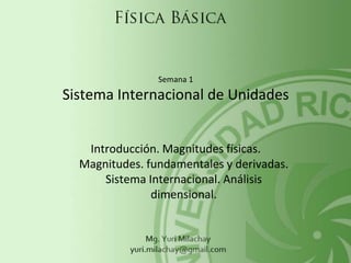 Introducción. Magnitudes físicas.
Magnitudes. fundamentales y derivadas.
Sistema Internacional. Análisis
dimensional.
Semana 1
Sistema Internacional de Unidades
 