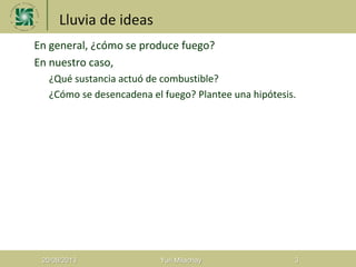 Lluvia de ideas
1. En general, ¿cómo se produce fuego?
2. En nuestro caso,
a) ¿Qué sustancia actuó de combustible?
b) ¿Cómo se desencadena el fuego? Plantee una hipótesis.
20/08/2013 Yuri Milachay 3
 