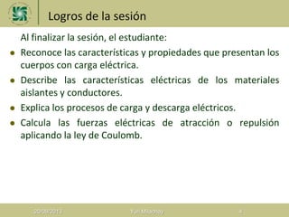 Logros de la sesión
 Al finalizar la sesión, el estudiante:
 Reconoce las características y propiedades que presentan los
cuerpos con carga eléctrica.
 Describe las características eléctricas de los materiales
aislantes y conductores.
 Explica los procesos de carga y descarga eléctricos.
 Calcula las fuerzas eléctricas de atracción o repulsión
aplicando la ley de Coulomb.
20/08/2013 Yuri Milachay 4
 