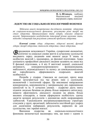 ЮРИДИЧНА ПСИХОЛОГІЯ ТА ПЕДАГОГІКА. 2013, № 2
50
Н. А. Штанько, здобувач
Національної академії
внутрішніх справ, психолог
ЛІДЕРСТВО ЯК СОЦІАЛЬНО-ПСИХОЛОГІЧНИЙ ФЕНОМЕН
Здійснено аналіз теоретичних досліджень поняття лідерства
як соціально-психологічного феномена, розглянуто різні теорії та
стилі лідерства. Проаналізовано типи лідерів, описано лідерські
якості. Запропоновано необхідність інтеграції різних наукових знань,
підходів і концепцій для розуміння сутності проблеми лідерства.
Ключові слова: лідер; лідерство; лідерські якості; функції
лідера; теорії лідерства; типологія лідерства; стилі лідерства.
ідродження незалежності України, суперечливі економічні,
політичні та соціальні умови життя в сучасному суспільстві
висувають перед людиною нові вимоги щодо її знань та
особистих якостей і, насамперед, до фахової підготовки. Адже
успішність професійної діяльності людини залежить не лише від
її фахової підготовки, а й від її життєвої позиції, соціальної
активності, конкурентоспроможного функціонування,
мобільності, відповідальності та потягу до самовдосконалення,
які передбачають сформованість лідерських якостей
особистості.
Потреба у лідерах з’явилася не сьогодні, проте вона
завжди загострюється під час різких змін у суспільній,
економічній і політичній сферах. Це викликано напруженою
конкуренцією, невпевненістю у завтрашньому дні, переоцінкою
цінностей та ін. У сучасних умовах – лідерство дасть змогу
підняти людське бачення на рівень більш широкого світогляду,
вивести ефективність діяльності людини на рівень більш
високих стандартів, а також сформувати особистість здатну
досягти великих результатів з допомогою своїх неординарних
здібностей. Удосконалити внутрішньоуправлінську структуру
стосунків у групі, організації, забезпечити постійний рух уперед
для досягнення найкращих результатів, корисних як для
суспільства, так і країни взагалі.
Вивчення лідерства як соціально-психологічного
феномена визначається насамперед тим, що воно є одним із
В
 