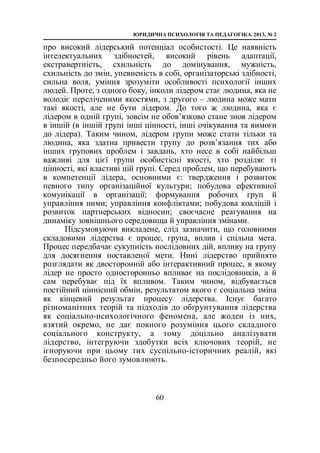 ЮРИДИЧНА ПСИХОЛОГІЯ ТА ПЕДАГОГІКА. 2013, № 2
60
про високий лідерський потенціал особистості. Це наявність
інтелектуальних здібностей, високий рівень адаптації,
екстравертність, схильність до домінування, мужність,
схильність до змін, упевненість в собі, організаторські здібності,
сильна воля, уміння зрозуміти особливості психології інших
людей. Проте, з одного боку, інколи лідером стає людина, яка не
володіє переліченими якостями, з другого – людина може мати
такі якості, але не бути лідером. До того ж людина, яка є
лідером в одній групі, зовсім не обов’язково стане знов лідером
в іншій (в іншій групі інші цінності, інші очікування та вимоги
до лідера). Таким чином, лідером групи може стати тільки та
людина, яка здатна привести групу до розв’язання тих або
інших групових проблем і завдань, хто несе в собі найбільш
важливі для цієї групи особистісні якості, хто розділяє ті
цінності, які властиві цій групі. Серед проблем, що перебувають
в компетенції лідера, основними є: твердження і розвиток
певного типу організаційної культури; побудова ефективної
комунікації в організації; формування робочих груп й
управління ними; управління конфліктами; побудова коаліцій і
розвиток партнерських відносин; своєчасне реагування на
динаміку зовнішнього середовища й управління змінами.
Підсумовуючи викладене, слід зазначити, що головними
складовими лідерства є процес, група, вплив і спільна мета.
Процес передбачає сукупність послідовних дій, впливу на групу
для досягнення поставленої мети. Нині лідерство прийнято
розглядати як двосторонній або інтерактивний процес, в якому
лідер не просто односторонньо впливає на послідовників, а й
сам перебуває під їх впливом. Таким чином, відбувається
постійний ціннісний обмін, результатом якого є соціальна зміна
як кінцевий результат процесу лідерства. Існує багато
різноманітних теорій та підходів до обґрунтування лідерства
як соціально-психологічного феномена, але жоден із них,
взятий окремо, не дає повного розуміння цього складного
соціального конструкту, а тому доцільно аналізувати
лідерство, інтегруючи здобутки всіх ключових теорій, не
ігноруючи при цьому тих суспільно-історичних реалій, які
безпосередньо його зумовлюють.
 