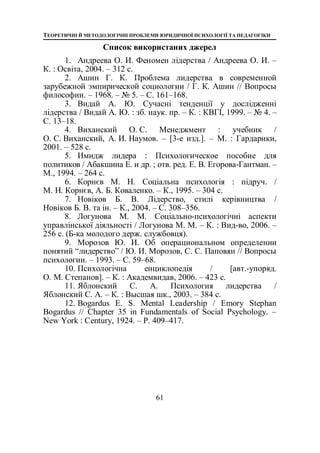 ТЕОРЕТИЧНІ Й МЕТОДОЛОГІЧНІ ПРОБЛЕМИ ЮРИДИЧНОЇ ПСИХОЛОГІЇ ТА ПЕДАГОГІКИ
61
Список використаних джерел
1. Андреева О. И. Феномен лідерства / Андреева О. И. –
К. : Освіта, 2004. – 312 с.
2. Ашин Г. К. Проблема лидерства в современной
зарубежной эмпирической социологии / Г. К. Ашин // Вопросы
философии. – 1968. – № 5. – С. 161–168.
3. Видай А. Ю. Сучасні тенденції у дослідженні
лідерства / Видай А. Ю. : зб. наук. пр. – К. : КВГІ, 1999. – № 4. –
С. 13–18.
4. Виханский О. С. Менеджмент : учебник /
О. С. Виханский, А. И. Наумов. – [3-е изд.]. – М. : Гардарики,
2001. – 528 с.
5. Имидж лидера : Психологическое пособие для
политиков / Абакшина Е. и др. ; отв. ред. Е. В. Егорова-Гантман. –
М., 1994. – 264 с.
6. Корнєв М. Н. Соціальна психологія : підруч. /
М. Н. Корнєв, А. Б. Коваленко. – К., 1995. – 304 с.
7. Новіков Б. В. Лідерство, стилі керівництва /
Новіков Б. В. та ін. – К., 2004. – C. 308–356.
8. Логунова М. М. Соціально-психологічні аспекти
управлінської діяльності / Логунова М. М. – К. : Вид-во, 2006. –
256 с. (Б-ка молодого держ. службовця).
9. Морозов Ю. И. Об операциональном определении
понятий “лидерство” / Ю. И. Морозов, С. С. Паповян // Вопросы
психологии. – 1993. – С. 59–68.
10. Психологічна енциклопедія / [авт.-упоряд.
О. М. Степанов]. – К. : Академвидав, 2006. – 423 с.
11. Яблонский С. А. Психология лидерства /
Яблонский С. А. – К. : Высшая шк., 2003. – 384 с.
12. Bogardus E. S. Mental Leadership / Emory Stephan
Bogardus // Chapter 35 in Fundamentals of Social Psychology. –
New York : Century, 1924. – P. 409–417.
 