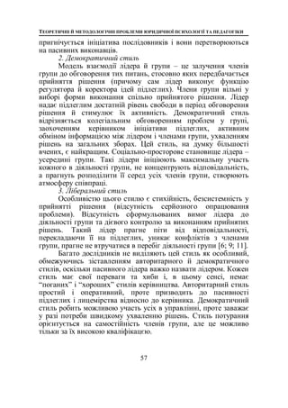 ТЕОРЕТИЧНІ Й МЕТОДОЛОГІЧНІ ПРОБЛЕМИ ЮРИДИЧНОЇ ПСИХОЛОГІЇ ТА ПЕДАГОГІКИ
57
пригнічується ініціатива послідовників і вони перетворюються
на пасивних виконавців.
2. Демократичний стиль
Модель взаємодії лідера й групи – це залучення членів
групи до обговорення тих питань, стосовно яких передбачається
прийняття рішення (причому сам лідер виконує функцію
регулятора й коректора ідей підлеглих). Члени групи вільні у
виборі форми виконання спільно прийнятого рішення. Лідер
надає підлеглим достатній рівень свободи в період обговорення
рішення й стимулює їх активність. Демократичний стиль
відрізняється колегіальним обговоренням проблем у групі,
заохоченням керівником ініціативи підлеглих, активним
обміном інформацією між лідером і членами групи, ухваленням
рішень на загальних зборах. Цей стиль, на думку більшості
вчених, є найкращим. Соціально-просторове становище лідера –
усередині групи. Такі лідери ініціюють максимальну участь
кожного в діяльності групи, не концентрують відповідальність,
а прагнуть розподілити її серед усіх членів групи, створюють
атмосферу співпраці.
3. Ліберальний стиль
Особливістю цього стилю є стихійність, безсистемність у
прийнятті рішення (відсутність серйозного опрацювання
проблеми). Відсутність сформульованих вимог лідера до
діяльності групи та дієвого контролю за виконанням прийнятих
рішень. Такий лідер прагне піти від відповідальності,
перекладаючи її на підлеглих, уникає конфліктів з членами
групи, прагне не втручатися в перебіг діяльності групи [6; 9; 11].
Багато дослідників не виділяють цей стиль як особливий,
обмежуючись зіставленням авторитарного й демократичного
стилів, оскільки пасивного лідера важко назвати лідером. Кожен
стиль має свої переваги та хиби і, в цьому сенсі, немає
“поганих” і “хороших” стилів керівництва. Авторитарний стиль
простий і оперативний, проте призводить до пасивності
підлеглих і лицемірства відносно до керівника. Демократичний
стиль робить можливою участь усіх в управлінні, проте заважає
у разі потреби швидкому ухваленню рішень. Стиль потурання
орієнтується на самостійність членів групи, але це можливо
тільки за їх високою кваліфікацєю.
 