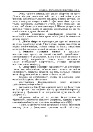 ЮРИДИЧНА ПСИХОЛОГІЯ ТА ПЕДАГОГІКА. 2013, № 2
58
Отже, єдиного правильного стилю лідерства не існує.
Дієвим лідером уважається той, що у стані оцінити різні
чинники, що впливають на його поведінку в певній ситуації. Він
може комфортно почувати себе й ефективно діяти протягом
усього континіуму лідерського стилю, може змінювати цей
стиль, щоб відповідати вимогам ситуації. Цілком зрозуміло, що
найбільш успішні лідери й керівники орієнтуються на всі три
стилі залежно від умов діяльності.
Найбільш поширеною класифікацією лідерства в
організації є виділення його трьох типів (іноді їх називають
ролями лідера):
1. Ділове лідерство характерне для груп, які виникають
на основі виробничих цілей. У його основі лежать такі якості, як
висока компетентність, уміння краще за інших виконувати
організаційні завдання, діловий авторитет, досвід та ін.
2. Емоційне лідерство виникає в соціально-
психологічних групах на основі симпатій, привабливості
міжособистісного спілкування. Емоційний лідер викликає у
людей довіру, випромінює теплоту, вселяє впевненість,
знімає психологічну напруженість, створює атмосферу
психологічного комфорту.
3. Ситуативне лідерство характеризується несталістю,
тимчасовою обмеженістю, зв’язком лише з певною ситуацією.
Ефективність лідерства залежить від того, наскільки ситуація
надає лідеру можливість впливати на інших людей.
Залежно від спрямованості впливу на реалізацію цілей
організації лідерство ділиться на:
конструктивне (функціональне), тобто сприяюче
здійсненню цілей організації;
деструктивне (дисфункціональне), тобто що формується
на базі прагнень, що завдають збитку організації (наприклад,
лідерство у сформованій на підприємстві групі злодіїв або
хабарників);
нейтральне, тобто що не впливає безпосередньо на
ефективність виробничої діяльності (наприклад, лідерство у групі
садівників-любителів, які працюють в одній організації) [4].
Лідери, завдячуючи своїй центральній позиції, виконують
важливу роль у формуванні групових цілей, світогляду,
 