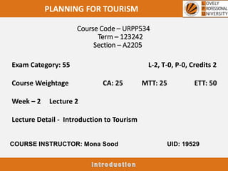 Course Code – URPP534
Term – 123242
Section – A2205
PLANNING FOR TOURISM
Exam Category: 55 L-2, T-0, P-0, Credits 2
Course Weightage CA: 25 MTT: 25 ETT: 50
Week – 2 Lecture 2
Lecture Detail - Introduction to Tourism
COURSE INSTRUCTOR: Mona Sood UID: 19529
 