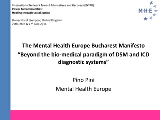 The Mental Health Europe Bucharest Manifesto
“Beyond the bio-medical paradigm of DSM and ICD
diagnostic systems”
Pino Pini
Mental Health Europe
International Network Toward Alternatives and Recovery (INTAR)
Power to Communities:
Healing through social justice
University of Liverpool, United Kingdom
25th, 26th & 27° June 2014
 