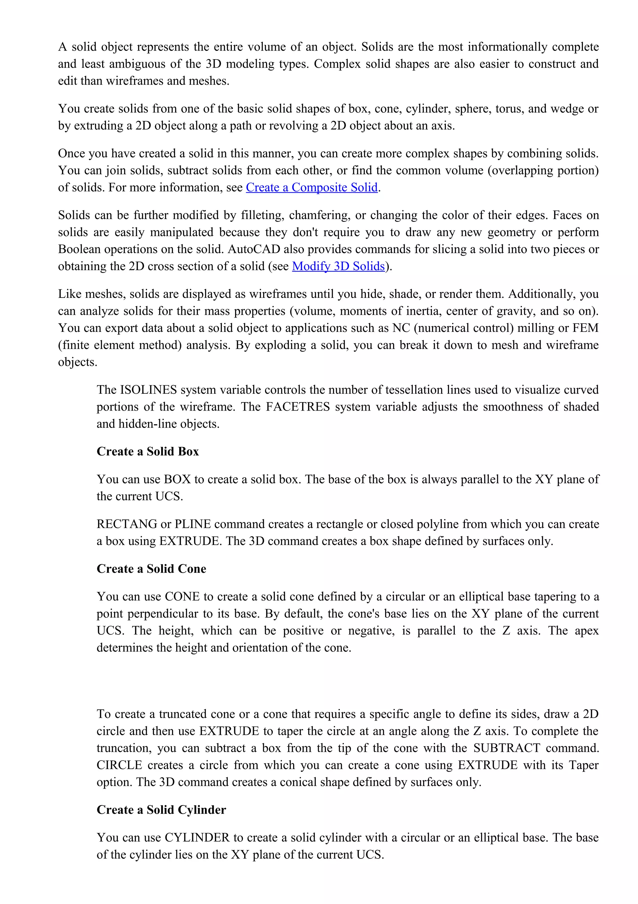 A solid object represents the entire volume of an object. Solids are the most informationally complete
and least ambiguous of the 3D modeling types. Complex solid shapes are also easier to construct and
edit than wireframes and meshes.
You create solids from one of the basic solid shapes of box, cone, cylinder, sphere, torus, and wedge or
by extruding a 2D object along a path or revolving a 2D object about an axis.
Once you have created a solid in this manner, you can create more complex shapes by combining solids.
You can join solids, subtract solids from each other, or find the common volume (overlapping portion)
of solids. For more information, see Create a Composite Solid.
Solids can be further modified by filleting, chamfering, or changing the color of their edges. Faces on
solids are easily manipulated because they don't require you to draw any new geometry or perform
Boolean operations on the solid. AutoCAD also provides commands for slicing a solid into two pieces or
obtaining the 2D cross section of a solid (see Modify 3D Solids).
Like meshes, solids are displayed as wireframes until you hide, shade, or render them. Additionally, you
can analyze solids for their mass properties (volume, moments of inertia, center of gravity, and so on).
You can export data about a solid object to applications such as NC (numerical control) milling or FEM
(finite element method) analysis. By exploding a solid, you can break it down to mesh and wireframe
objects.
The ISOLINES system variable controls the number of tessellation lines used to visualize curved
portions of the wireframe. The FACETRES system variable adjusts the smoothness of shaded
and hidden-line objects.
Create a Solid Box
You can use BOX to create a solid box. The base of the box is always parallel to the XY plane of
the current UCS.
RECTANG or PLINE command creates a rectangle or closed polyline from which you can create
a box using EXTRUDE. The 3D command creates a box shape defined by surfaces only.
Create a Solid Cone
You can use CONE to create a solid cone defined by a circular or an elliptical base tapering to a
point perpendicular to its base. By default, the cone's base lies on the XY plane of the current
UCS. The height, which can be positive or negative, is parallel to the Z axis. The apex
determines the height and orientation of the cone.
To create a truncated cone or a cone that requires a specific angle to define its sides, draw a 2D
circle and then use EXTRUDE to taper the circle at an angle along the Z axis. To complete the
truncation, you can subtract a box from the tip of the cone with the SUBTRACT command.
CIRCLE creates a circle from which you can create a cone using EXTRUDE with its Taper
option. The 3D command creates a conical shape defined by surfaces only.
Create a Solid Cylinder
You can use CYLINDER to create a solid cylinder with a circular or an elliptical base. The base
of the cylinder lies on the XY plane of the current UCS.
 