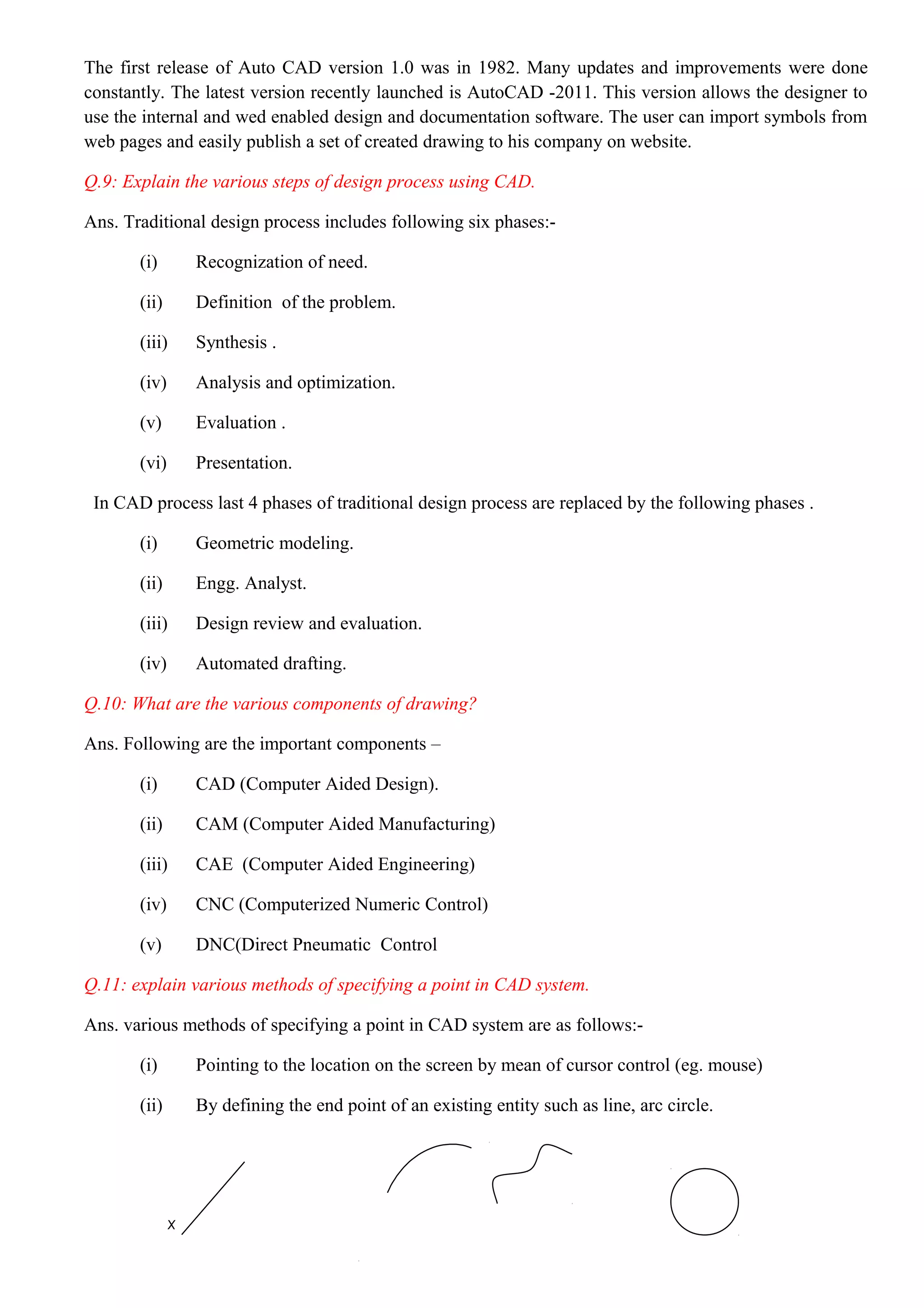 The first release of Auto CAD version 1.0 was in 1982. Many updates and improvements were done
constantly. The latest version recently launched is AutoCAD -2011. This version allows the designer to
use the internal and wed enabled design and documentation software. The user can import symbols from
web pages and easily publish a set of created drawing to his company on website.
Q.9: Explain the various steps of design process using CAD.
Ans. Traditional design process includes following six phases:-
(i) Recognization of need.
(ii) Definition of the problem.
(iii) Synthesis .
(iv) Analysis and optimization.
(v) Evaluation .
(vi) Presentation.
In CAD process last 4 phases of traditional design process are replaced by the following phases .
(i) Geometric modeling.
(ii) Engg. Analyst.
(iii) Design review and evaluation.
(iv) Automated drafting.
Q.10: What are the various components of drawing?
Ans. Following are the important components –
(i) CAD (Computer Aided Design).
(ii) CAM (Computer Aided Manufacturing)
(iii) CAE (Computer Aided Engineering)
(iv) CNC (Computerized Numeric Control)
(v) DNC(Direct Pneumatic Control
Q.11: explain various methods of specifying a point in CAD system.
Ans. various methods of specifying a point in CAD system are as follows:-
(i) Pointing to the location on the screen by mean of cursor control (eg. mouse)
(ii) By defining the end point of an existing entity such as line, arc circle.
х
 