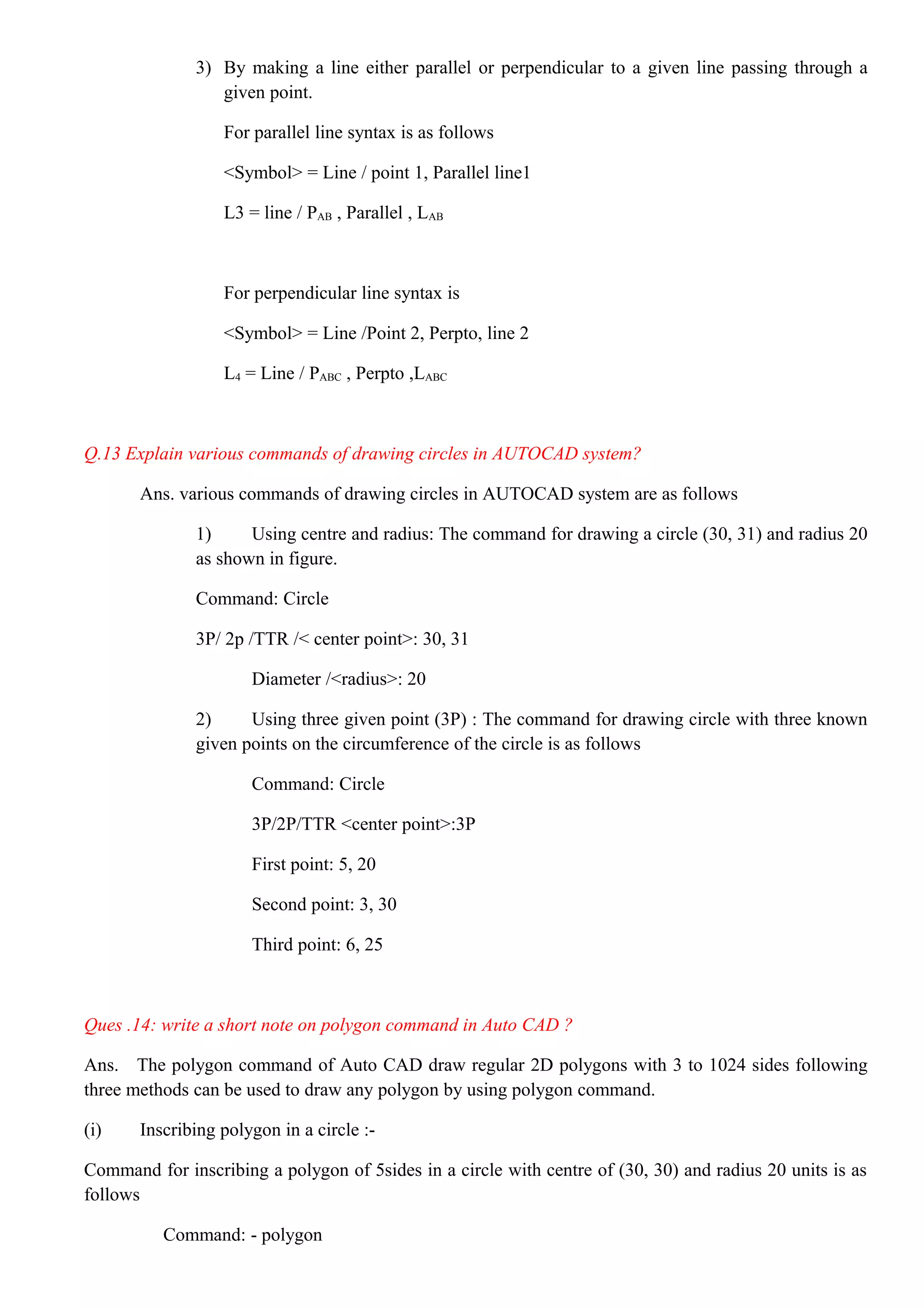 3) By making a line either parallel or perpendicular to a given line passing through a
given point.
For parallel line syntax is as follows
<Symbol> = Line / point 1, Parallel line1
L3 = line / PAB , Parallel , LAB
For perpendicular line syntax is
<Symbol> = Line /Point 2, Perpto, line 2
L4 = Line / PABC , Perpto ,LABC
Q.13 Explain various commands of drawing circles in AUTOCAD system?
Ans. various commands of drawing circles in AUTOCAD system are as follows
1) Using centre and radius: The command for drawing a circle (30, 31) and radius 20
as shown in figure.
Command: Circle
3P/ 2p /TTR /< center point>: 30, 31
Diameter /<radius>: 20
2) Using three given point (3P) : The command for drawing circle with three known
given points on the circumference of the circle is as follows
Command: Circle
3P/2P/TTR <center point>:3P
First point: 5, 20
Second point: 3, 30
Third point: 6, 25
Ques .14: write a short note on polygon command in Auto CAD ?
Ans. The polygon command of Auto CAD draw regular 2D polygons with 3 to 1024 sides following
three methods can be used to draw any polygon by using polygon command.
(i) Inscribing polygon in a circle :-
Command for inscribing a polygon of 5sides in a circle with centre of (30, 30) and radius 20 units is as
follows
Command: - polygon
 