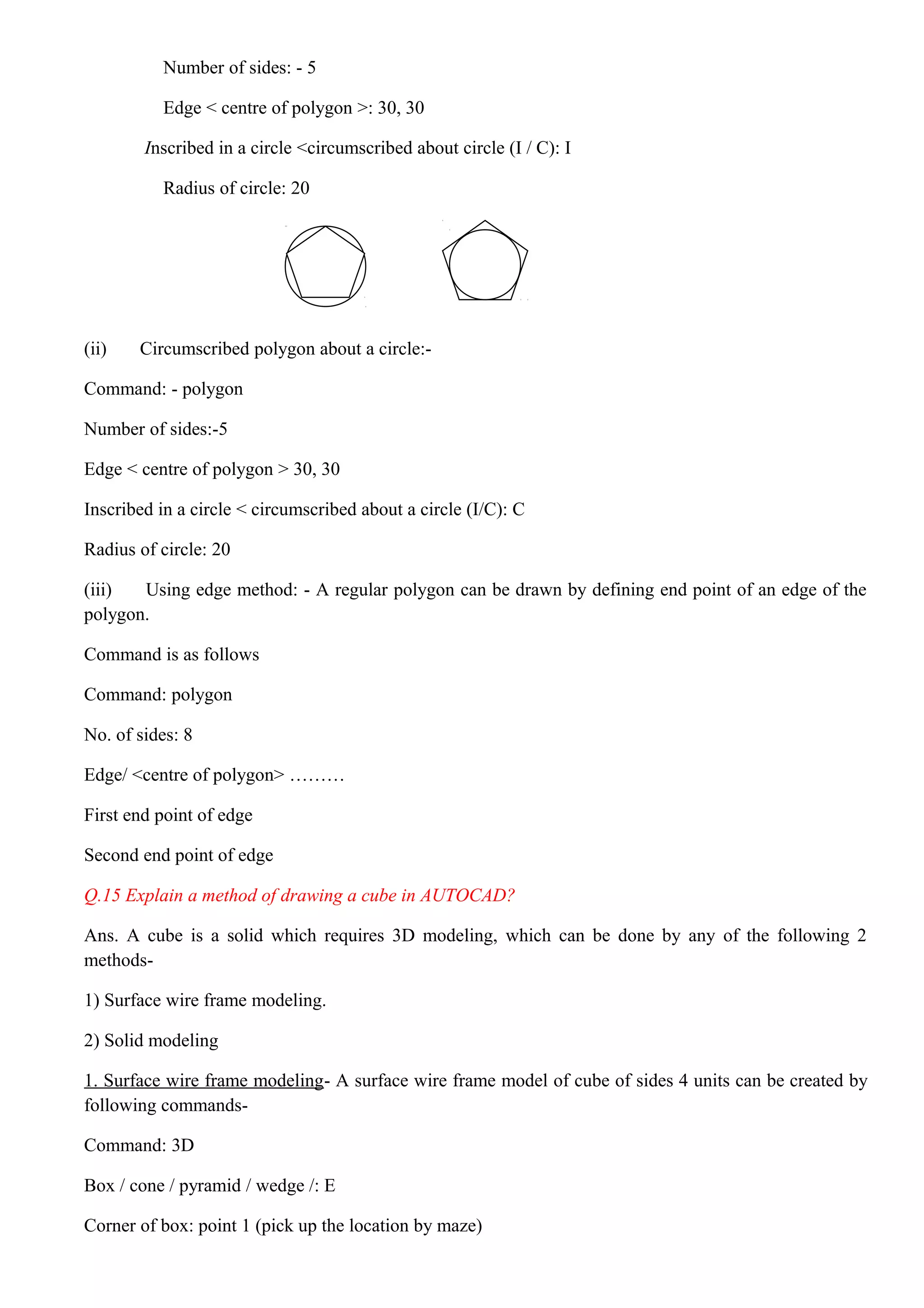 Number of sides: - 5
Edge < centre of polygon >: 30, 30
Inscribed in a circle <circumscribed about circle (I / C): I
Radius of circle: 20
(ii) Circumscribed polygon about a circle:-
Command: - polygon
Number of sides:-5
Edge < centre of polygon > 30, 30
Inscribed in a circle < circumscribed about a circle (I/C): C
Radius of circle: 20
(iii) Using edge method: - A regular polygon can be drawn by defining end point of an edge of the
polygon.
Command is as follows
Command: polygon
No. of sides: 8
Edge/ <centre of polygon> ………
First end point of edge
Second end point of edge
Q.15 Explain a method of drawing a cube in AUTOCAD?
Ans. A cube is a solid which requires 3D modeling, which can be done by any of the following 2
methods-
1) Surface wire frame modeling.
2) Solid modeling
1. Surface wire frame modeling- A surface wire frame model of cube of sides 4 units can be created by
following commands-
Command: 3D
Box / cone / pyramid / wedge /: E
Corner of box: point 1 (pick up the location by maze)
 