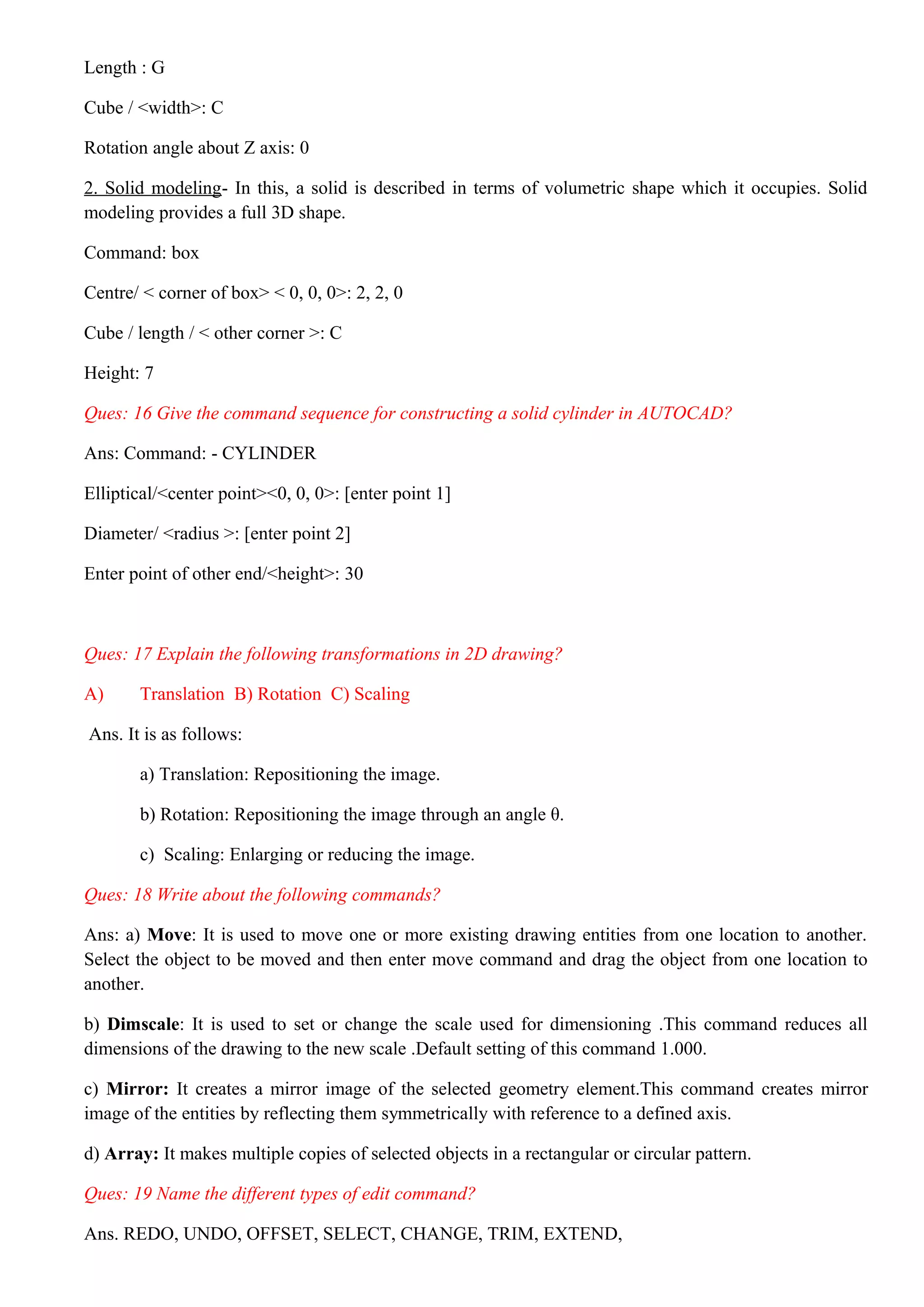 Length : G
Cube / <width>: C
Rotation angle about Z axis: 0
2. Solid modeling- In this, a solid is described in terms of volumetric shape which it occupies. Solid
modeling provides a full 3D shape.
Command: box
Centre/ < corner of box> < 0, 0, 0>: 2, 2, 0
Cube / length / < other corner >: C
Height: 7
Ques: 16 Give the command sequence for constructing a solid cylinder in AUTOCAD?
Ans: Command: - CYLINDER
Elliptical/<center point><0, 0, 0>: [enter point 1]
Diameter/ <radius >: [enter point 2]
Enter point of other end/<height>: 30
Ques: 17 Explain the following transformations in 2D drawing?
A) Translation B) Rotation C) Scaling
Ans. It is as follows:
a) Translation: Repositioning the image.
b) Rotation: Repositioning the image through an angle θ.
c) Scaling: Enlarging or reducing the image.
Ques: 18 Write about the following commands?
Ans: a) Move: It is used to move one or more existing drawing entities from one location to another.
Select the object to be moved and then enter move command and drag the object from one location to
another.
b) Dimscale: It is used to set or change the scale used for dimensioning .This command reduces all
dimensions of the drawing to the new scale .Default setting of this command 1.000.
c) Mirror: It creates a mirror image of the selected geometry element.This command creates mirror
image of the entities by reflecting them symmetrically with reference to a defined axis.
d) Array: It makes multiple copies of selected objects in a rectangular or circular pattern.
Ques: 19 Name the different types of edit command?
Ans. REDO, UNDO, OFFSET, SELECT, CHANGE, TRIM, EXTEND,
 