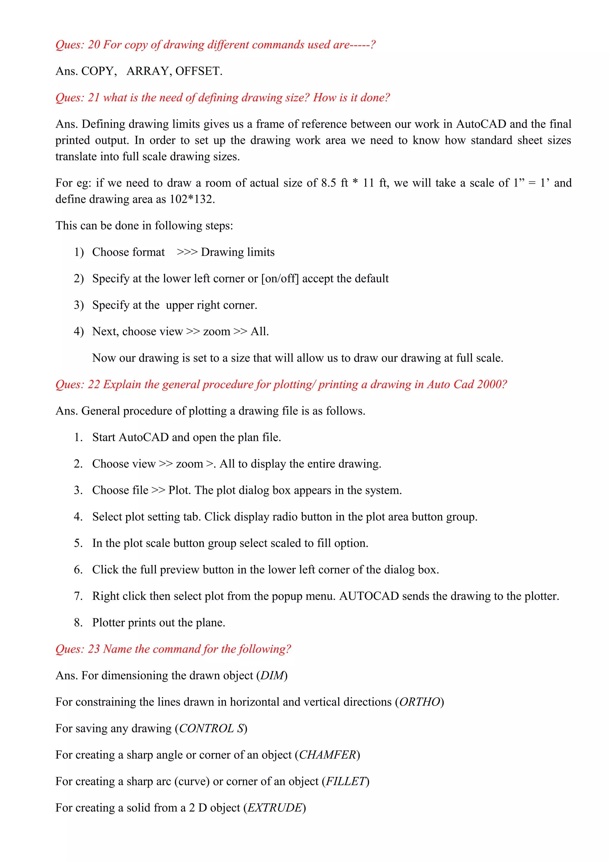 Ques: 20 For copy of drawing different commands used are-----?
Ans. COPY, ARRAY, OFFSET.
Ques: 21 what is the need of defining drawing size? How is it done?
Ans. Defining drawing limits gives us a frame of reference between our work in AutoCAD and the final
printed output. In order to set up the drawing work area we need to know how standard sheet sizes
translate into full scale drawing sizes.
For eg: if we need to draw a room of actual size of 8.5 ft * 11 ft, we will take a scale of 1” = 1’ and
define drawing area as 102*132.
This can be done in following steps:
1) Choose format >>> Drawing limits
2) Specify at the lower left corner or [on/off] accept the default
3) Specify at the upper right corner.
4) Next, choose view >> zoom >> All.
Now our drawing is set to a size that will allow us to draw our drawing at full scale.
Ques: 22 Explain the general procedure for plotting/ printing a drawing in Auto Cad 2000?
Ans. General procedure of plotting a drawing file is as follows.
1. Start AutoCAD and open the plan file.
2. Choose view >> zoom >. All to display the entire drawing.
3. Choose file >> Plot. The plot dialog box appears in the system.
4. Select plot setting tab. Click display radio button in the plot area button group.
5. In the plot scale button group select scaled to fill option.
6. Click the full preview button in the lower left corner of the dialog box.
7. Right click then select plot from the popup menu. AUTOCAD sends the drawing to the plotter.
8. Plotter prints out the plane.
Ques: 23 Name the command for the following?
Ans. For dimensioning the drawn object (DIM)
For constraining the lines drawn in horizontal and vertical directions (ORTHO)
For saving any drawing (CONTROL S)
For creating a sharp angle or corner of an object (CHAMFER)
For creating a sharp arc (curve) or corner of an object (FILLET)
For creating a solid from a 2 D object (EXTRUDE)
 