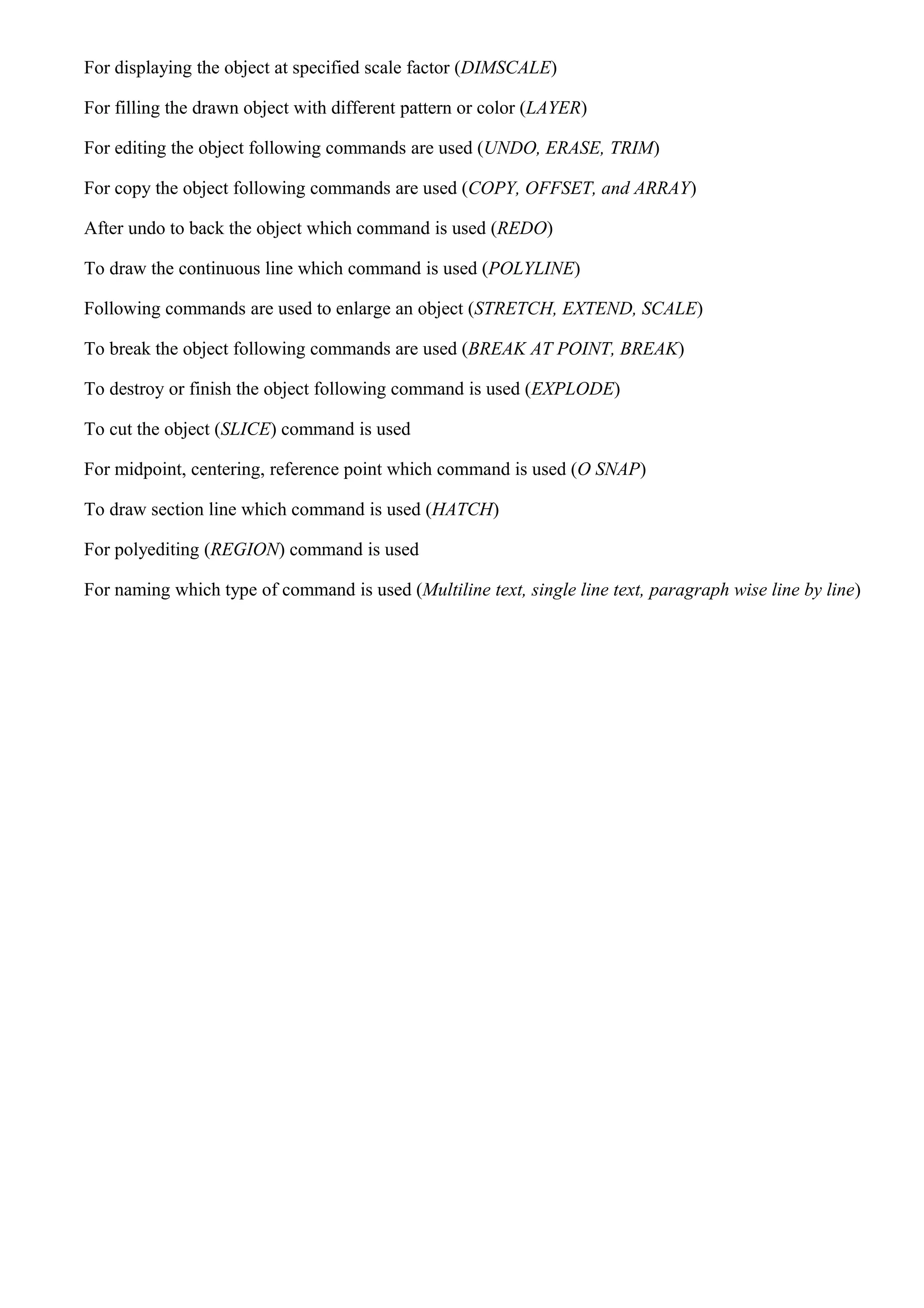 For displaying the object at specified scale factor (DIMSCALE)
For filling the drawn object with different pattern or color (LAYER)
For editing the object following commands are used (UNDO, ERASE, TRIM)
For copy the object following commands are used (COPY, OFFSET, and ARRAY)
After undo to back the object which command is used (REDO)
To draw the continuous line which command is used (POLYLINE)
Following commands are used to enlarge an object (STRETCH, EXTEND, SCALE)
To break the object following commands are used (BREAK AT POINT, BREAK)
To destroy or finish the object following command is used (EXPLODE)
To cut the object (SLICE) command is used
For midpoint, centering, reference point which command is used (O SNAP)
To draw section line which command is used (HATCH)
For polyediting (REGION) command is used
For naming which type of command is used (Multiline text, single line text, paragraph wise line by line)
 
